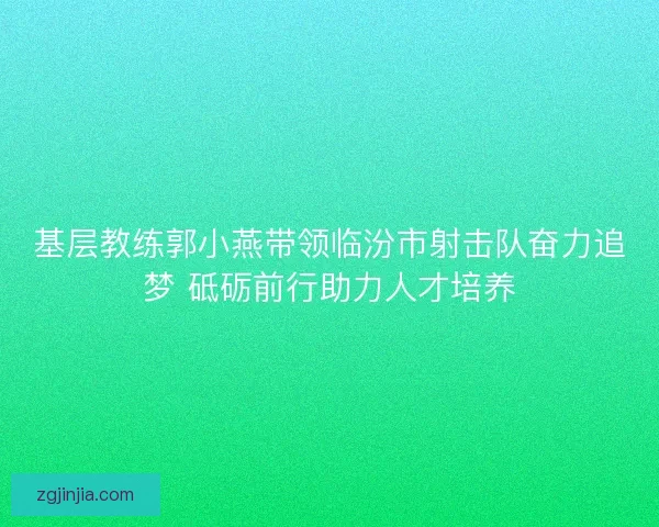 基层教练郭小燕带领临汾市射击队奋力追梦 砥砺前行助力人才培养